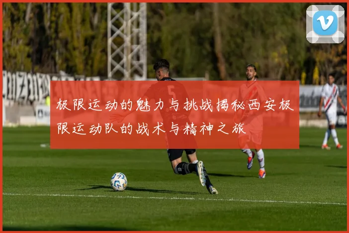 极限运动的魅力与挑战揭秘西安极限运动队的战术与精神之旅