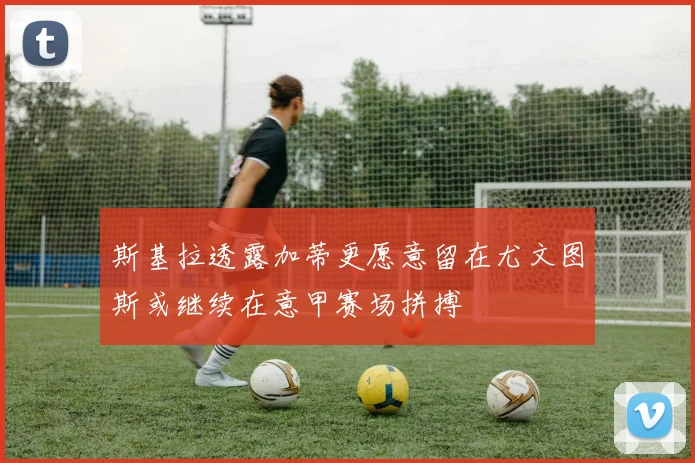 斯基拉透露加蒂更愿意留在尤文图斯或继续在意甲赛场拼搏