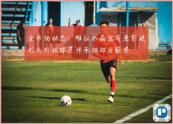 全市场动态：维拉水晶宫有意引进尤文外租球员并承担部分薪资