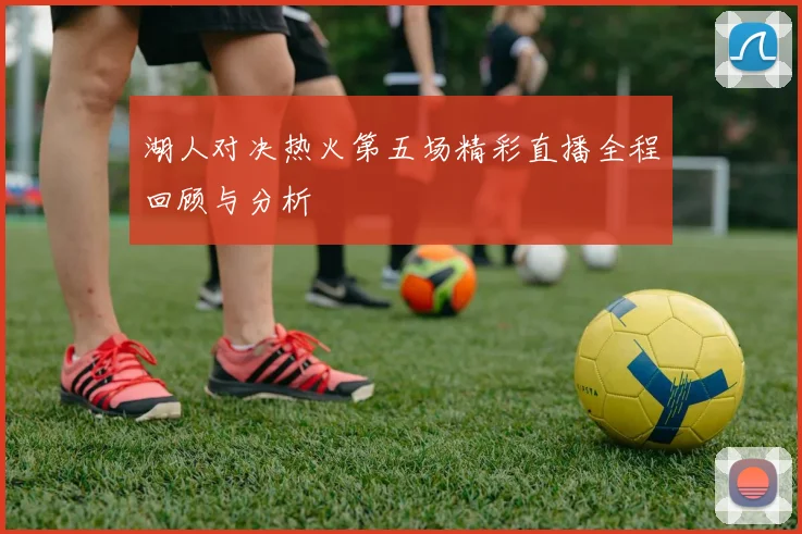 湖人对决热火第五场精彩直播全程回顾与分析