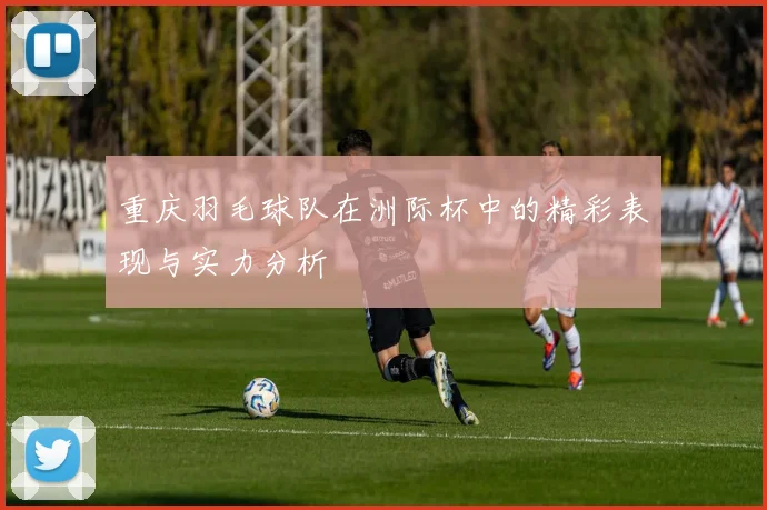 重庆羽毛球队在洲际杯中的精彩表现与实力分析