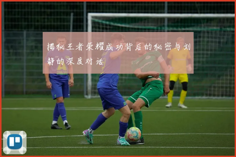 揭秘王者荣耀成功背后的秘密与刘静的深度对话