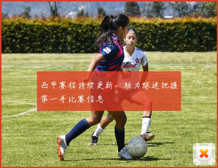 西甲赛程持续更新，助力球迷把握第一手比赛信息