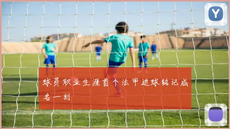 球员职业生涯首个法甲进球铭记成名一刻